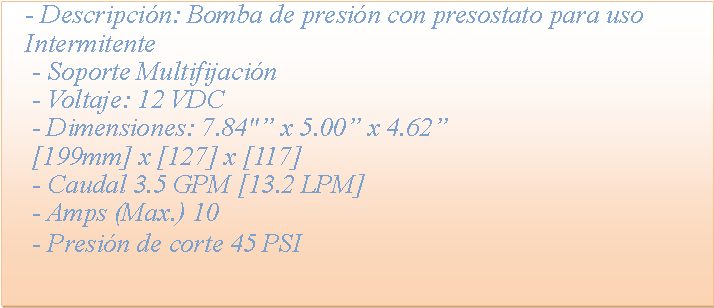 Cuadro de texto: - Descripci�n: Bomba de presi�n con presostato para uso Intermitente - Soporte Multifijaci�n - Voltaje: 12 VDC - Dimensiones: 7.84"� x 5.00� x 4.62� [199mm] x [127] x [117] - Caudal 3.5 GPM [13.2 LPM] - Amps (Max.) 10 - Presi�n de corte 45 PSI
